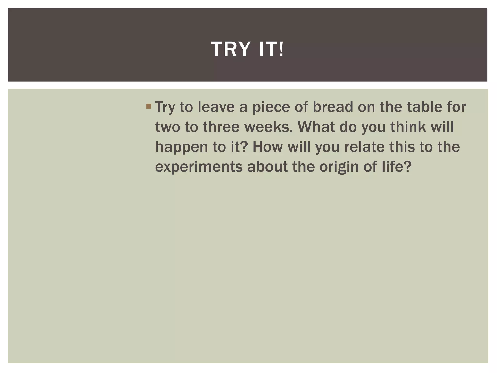 Try to leave a piece of bread on the table for
two to three weeks. What do you think will
happen to it? How will you relate this to the
experiments about the origin of life?
TRY IT!
 