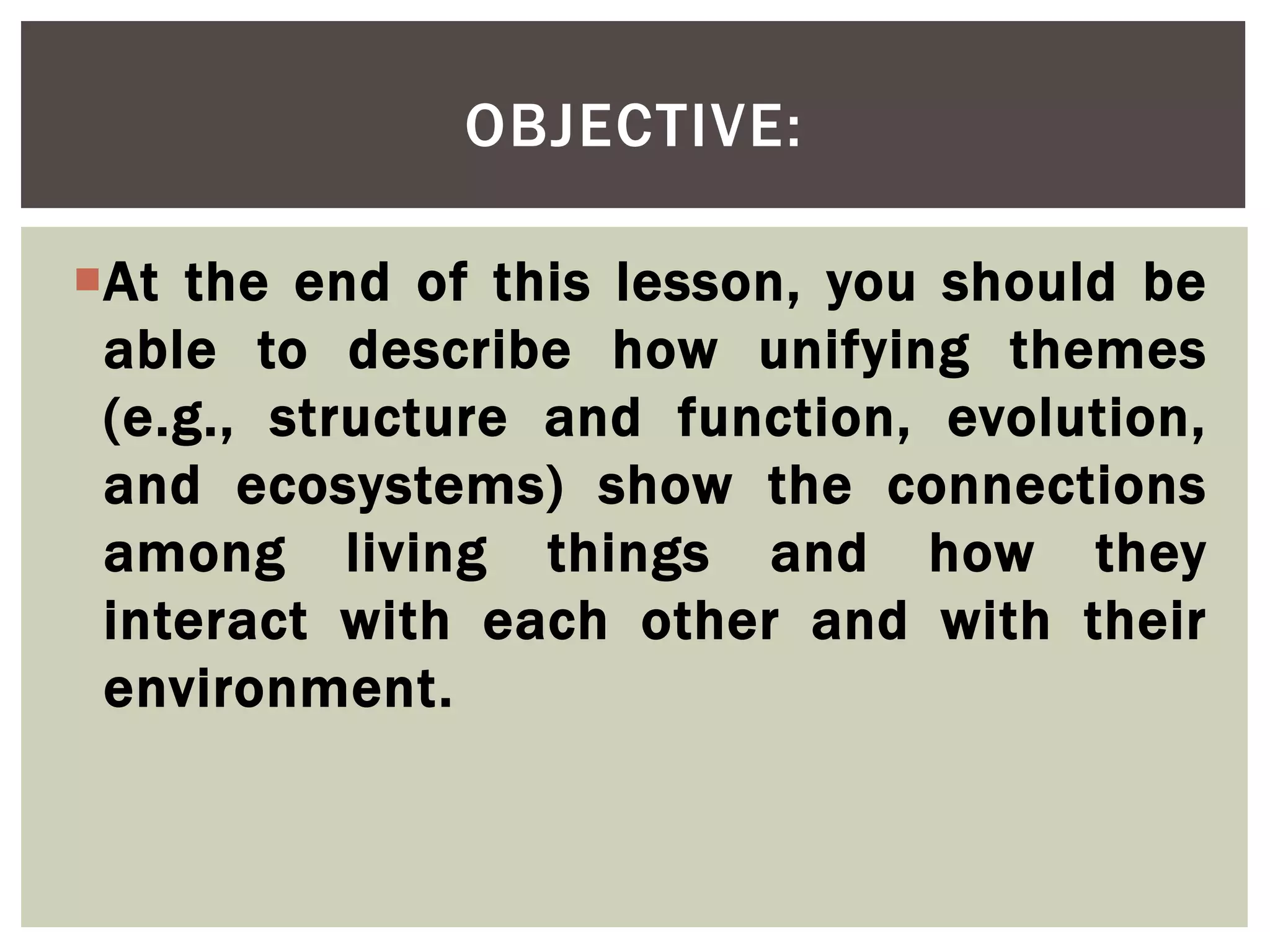 At the end of this lesson, you should be
able to describe how unifying themes
(e.g., structure and function, evolution,
and ecosystems) show the connections
among living things and how they
interact with each other and with their
environment.
OBJECTIVE:
 