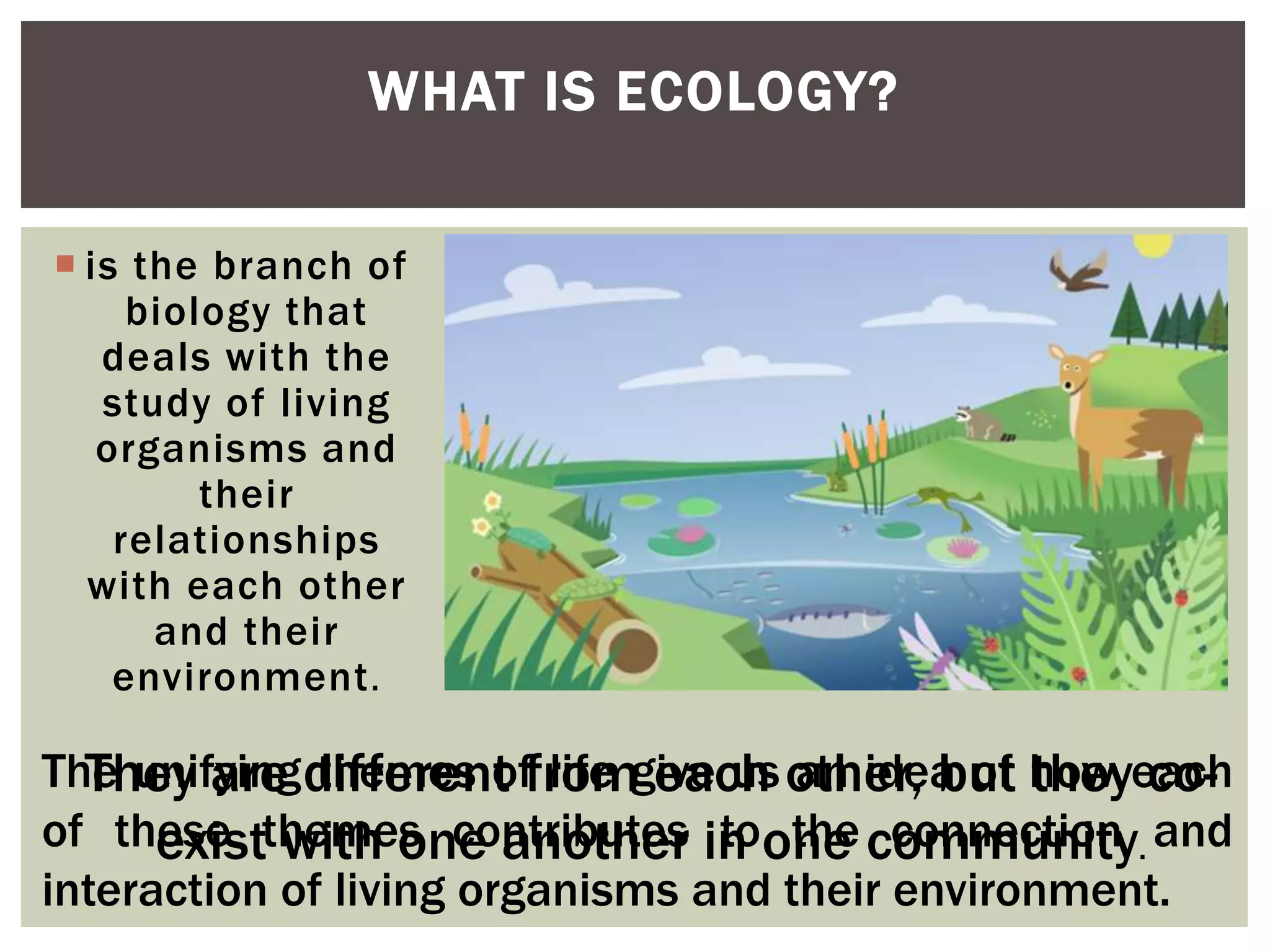  is the branch of
biology that
deals with the
study of living
organisms and
their
relationships
with each other
and their
environment.
WHAT IS ECOLOGY?
Let’s take the diagram in the
previous slide as an example. The
diagram depicts that everything is
connected and interrelated with
one another.
They are different from each other, but they co-
exist with one another in one community.
The unifying themes of life give us an idea of how each
of these themes contributes to the connection and
interaction of living organisms and their environment.
 