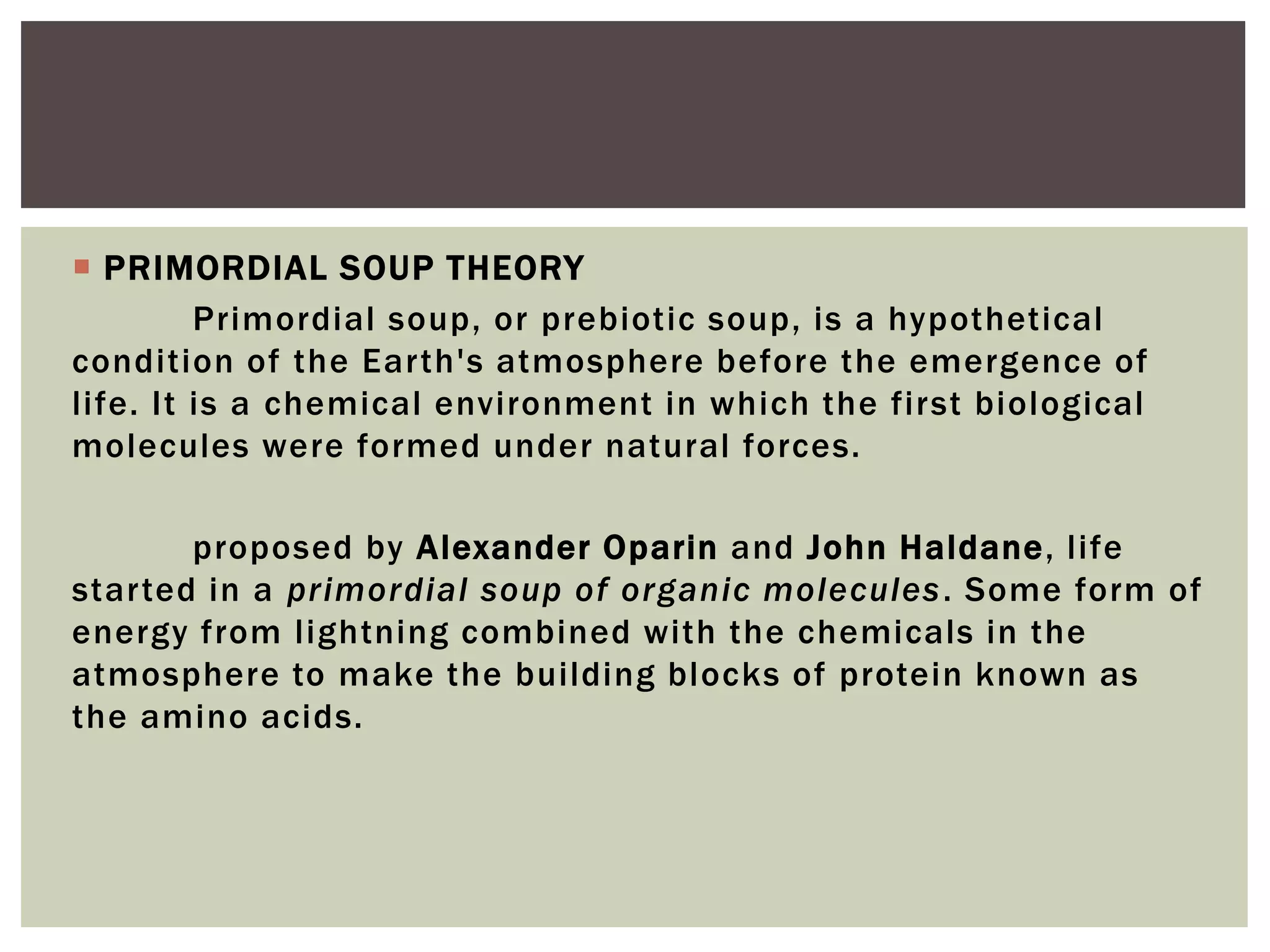  PRIMORDIAL SOUP THEORY
Primordial soup, or prebiotic soup, is a hypothetical
condition of the Earth's atmosphere before the emergence of
life. It is a chemical environment in which the first biological
molecules were formed under natural forces.
proposed by Alexander Oparin and John Haldane, life
started in a primordial soup of organic molecules. Some form of
energy from lightning combined with the chemicals in the
atmosphere to make the building blocks of protein known as
the amino acids.
 