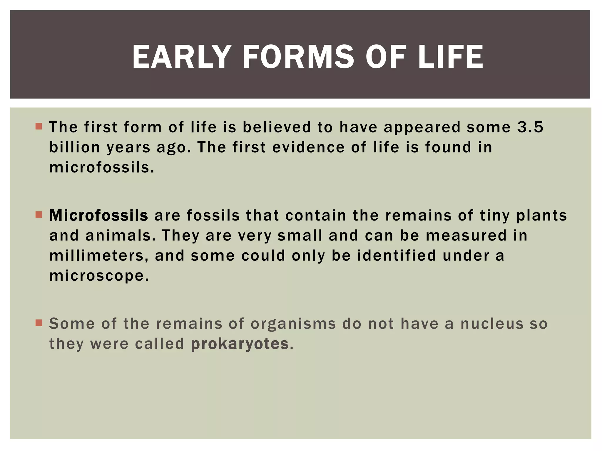  The first form of life is believed to have appeared some 3.5
billion years ago. The first evidence of life is found in
microfossils.
 Microfossils are fossils that contain the remains of tiny plants
and animals. They are very small and can be measured in
millimeters, and some could only be identified under a
microscope.
 Some of the remains of organisms do not have a nucleus so
they were called prokaryotes.
EARLY FORMS OF LIFE
 