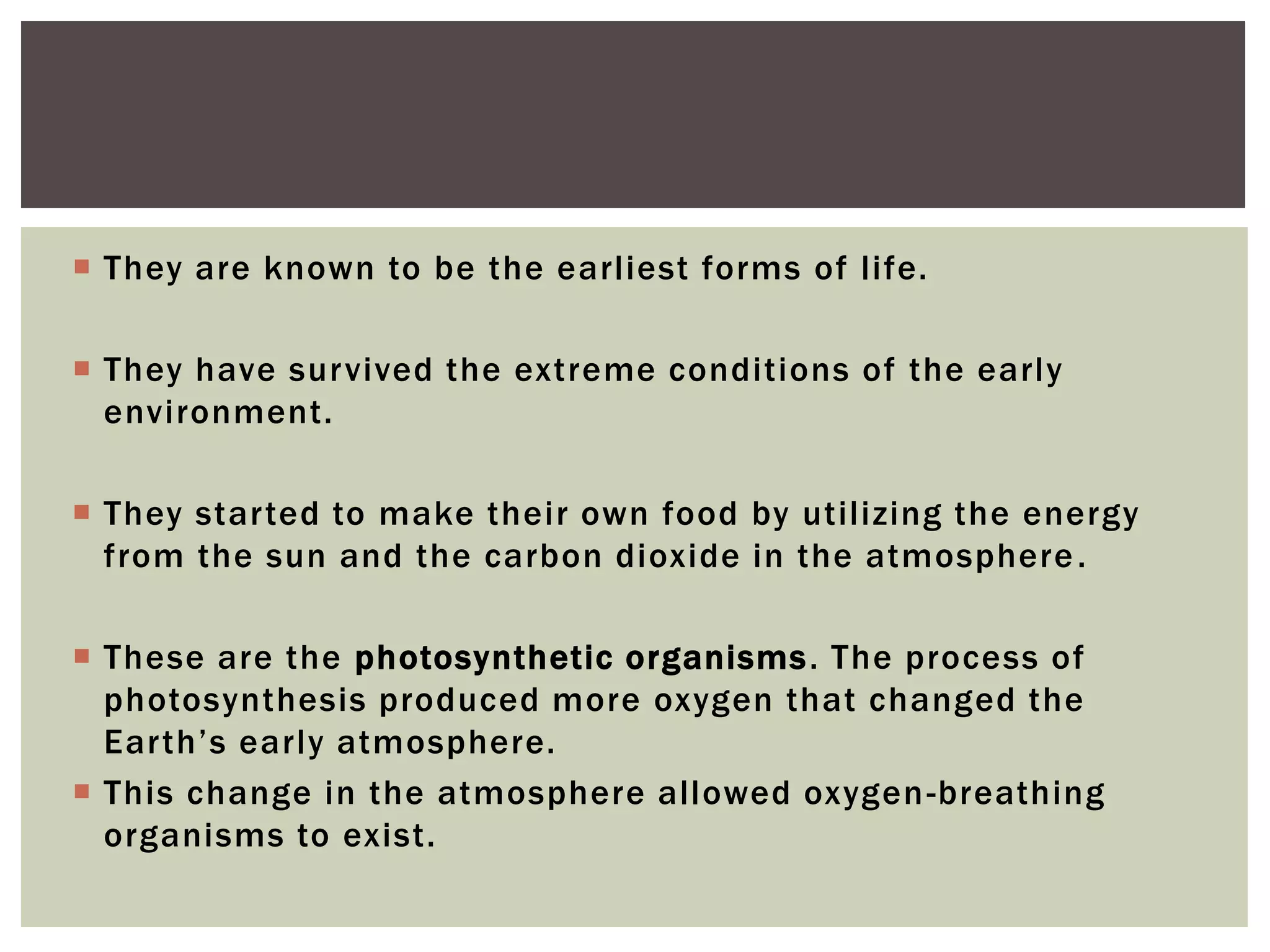  They are known to be the earliest forms of life.
 They have survived the extreme conditions of the early
environment.
 They started to make their own food by utilizing the energy
from the sun and the carbon dioxide in the atmosphere.
 These are the photosynthetic organisms. The process of
photosynthesis produced more oxygen that changed the
Earth’s early atmosphere.
 This change in the atmosphere allowed oxygen-breathing
organisms to exist.
 