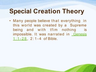 Special Creation Theory
• Many people believe that everything in
this world was created by a Supreme
being and with tfim nothing is
impossible. It was narrated in Genesis
1 : 1 - 2 8 , 2 : 1 - 4 of Bible.
 