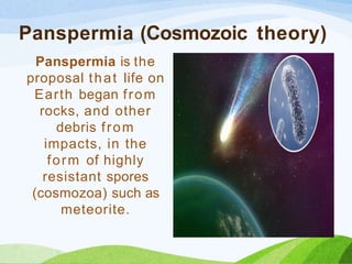 Panspermia (Cosmozoic theory)
Panspermia is the
proposal that life on
Earth began from
rocks, and other
debris from
impacts, in the
form of highly
resistant spores
(cosmozoa) such as
meteorite.
 