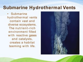 Submarine Hydrothermal Vents
• Submarine
hydrothermal vents
contain vast and
diverse ecosystems.
The nutrient-rich
environment filled
with reactive gases
and catalysts,
creates a habitat
teeming with life.
 