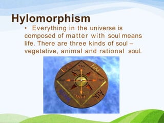 Hylomorphism
• Everything in the universe is
composed of matter with soul means
life. There are three kinds of soul –
vegetative, animal and rational soul.
 