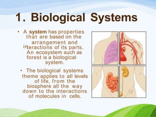 1. Biological Systems
• A system has properties
that are based on the
in
arrangement and
teractions of its parts.
An ecosystem such as
forest is a biological
system.
• The biological systems
theme applies to all levels
of life, from the
biosphere all the way
down to the interactions
of molecules in cells.
 