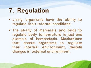 7. Regulation
• Living organisms have the ability to
regulate their internal conditions.
• The ability of mammals and birds to
regulate body temperature is just one
example of homeostasis. Mechanisms
that enable organisms to regulate
their internal environment, despite
changes in external environment.
 