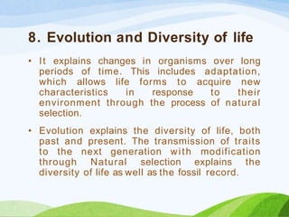 8. Evolution and Diversity of life
• It explains changes in organisms over long
periods of time. This includes adaptation,
which allows life forms to acquire new
characteristics in response to their
environment through the process of natural
selection.
• Evolution explains the diversity of life, both
past and present. The transmission of traits
to the next generation with modification
through Natural selection explains the
diversity of life as well as the fossil record.
 