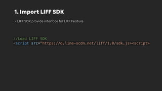 1. Import LIFF SDK
• LIFF SDK provide interface for LIFF Feature
//Load LIFF SDK
<script src="https://d.line-scdn.net/liff/1.0/sdk.js><script>
 