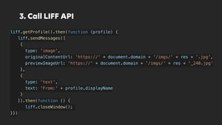 3. Call LIFF API
liff.getProfile().then(function (profile) {
liff.sendMessages([
{
type: 'image',
originalContentUrl: 'https://' + document.domain + '/imgs/' + res + '.jpg',
previewImageUrl: 'https://' + document.domain + '/imgs/' + res + '_240.jpg'
},
{
type: 'text',
text: 'From:' + profile.displayName
}
]).then(function () {
liff.closeWindow();
}})
 