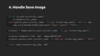 4. Handle Save Image
if not os.path.exists(dir_name):
os.makedirs(dir_name)
with open(os.path.join(dir_name, '{}.jpg'.format(img_name)), 'wb') as img:
img.write(base64.b64decode(event['image'].split(",")[1]))
original = Image.open(os.path.join(dir_name, '{}.jpg'.format(img_name)))
original.thumbnail((240, 240), Image.ANTIALIAS)
original.save(os.path.join(dir_name, '{}_240.jpg'.format(img_name)), 'JPEG')
return make_response(img_name, 200)
 