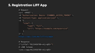 5. Registration LIFF App
# Request
curl -XPOST 
-H "Authorization: Bearer {CHANNEL_ACCESS_TOKEN}" 
-H "Content-Type: application/json" 
-d '{
    "view": {
        "type": "full",
        "url": "https://example.com/myservice"
    }
}' 
https://api.line.me/liff/v1/apps
# Response
{“liffId”:”0123456789-nXjrqEEr”}
# LINE Scheme
line://app/0123456789-nXjrqEEr
 