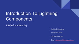 Introduction To Lightning
Components
#SalesforceSaturday
Mohith Shrivastava
Salesforce MVP
CodeScience INC
Blog - cloudyworlds.blogspot.com
 