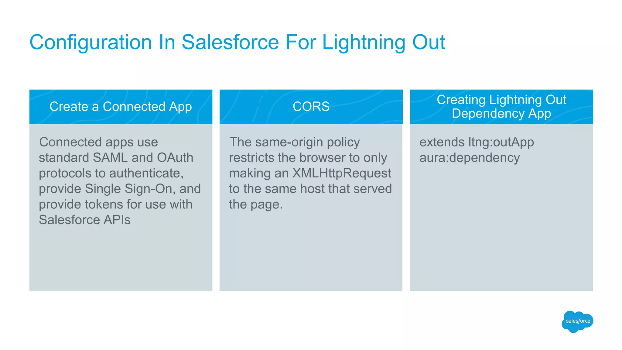 Create a Connected App CORS
Creating Lightning Out
Dependency App
The same-origin policy
restricts the browser to only
making an XMLHttpRequest
to the same host that served
the page.
extends ltng:outApp
aura:dependency
Connected apps use
standard SAML and OAuth
protocols to authenticate,
provide Single Sign-On, and
provide tokens for use with
Salesforce APIs
Configuration In Salesforce For Lightning Out
 