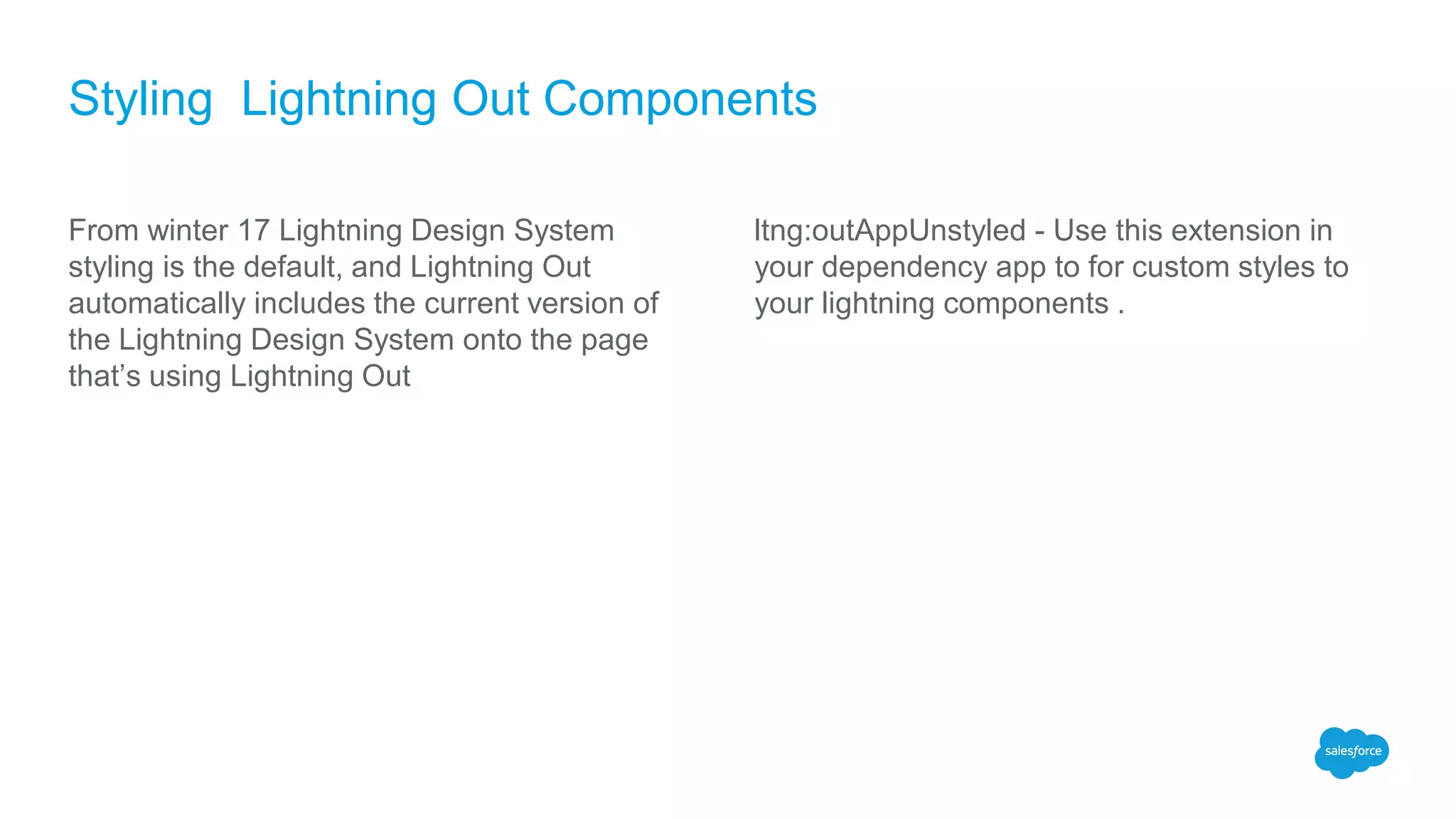 Styling Lightning Out Components
From winter 17 Lightning Design System
styling is the default, and Lightning Out
automatically includes the current version of
the Lightning Design System onto the page
that’s using Lightning Out
ltng:outAppUnstyled - Use this extension in
your dependency app to for custom styles to
your lightning components .
 