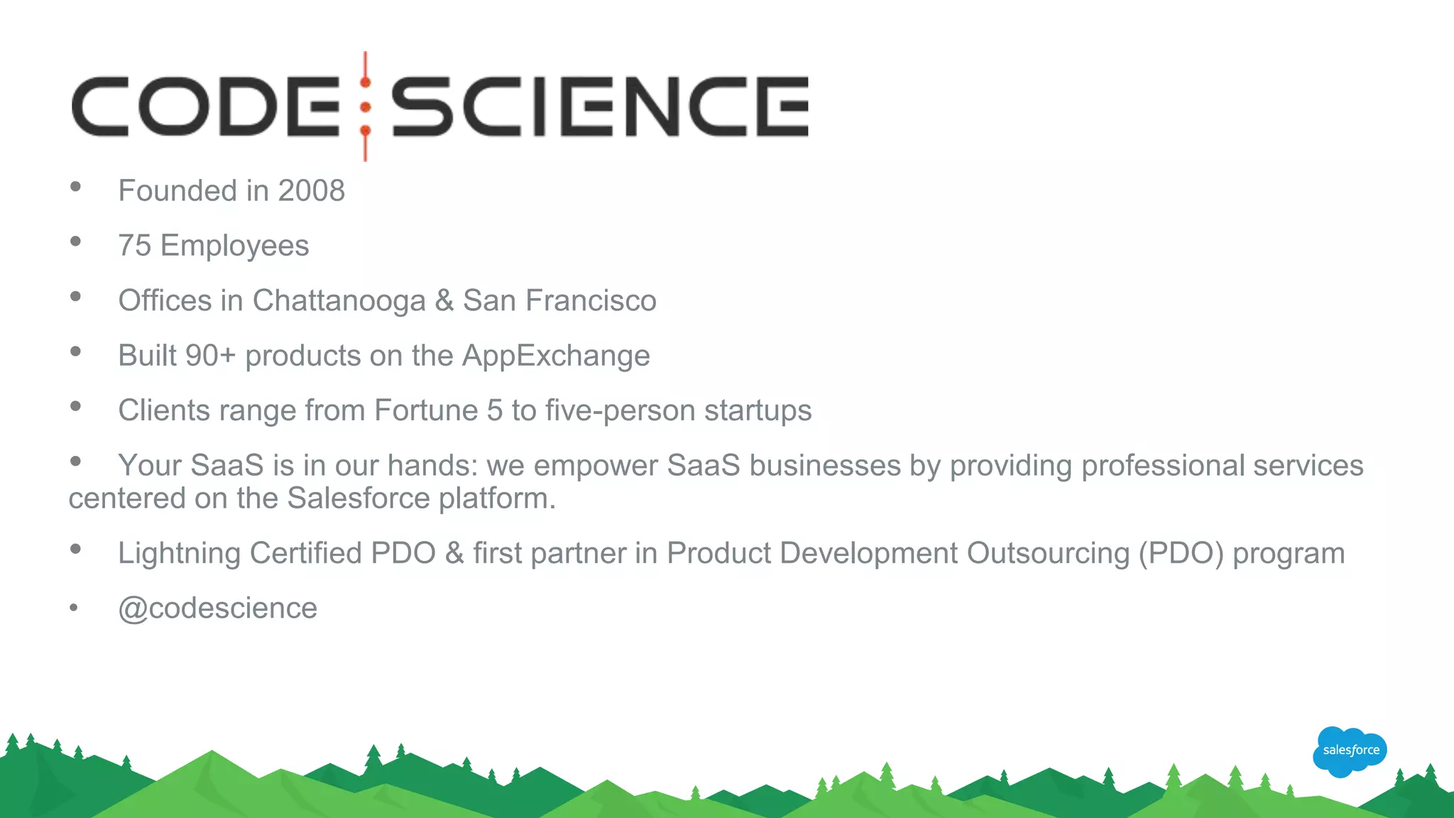 • Founded in 2008
• 75 Employees
• Offices in Chattanooga & San Francisco
• Built 90+ products on the AppExchange
• Clients range from Fortune 5 to five-person startups
• Your SaaS is in our hands: we empower SaaS businesses by providing professional services
centered on the Salesforce platform.
• Lightning Certified PDO & first partner in Product Development Outsourcing (PDO) program
• @codescience
 