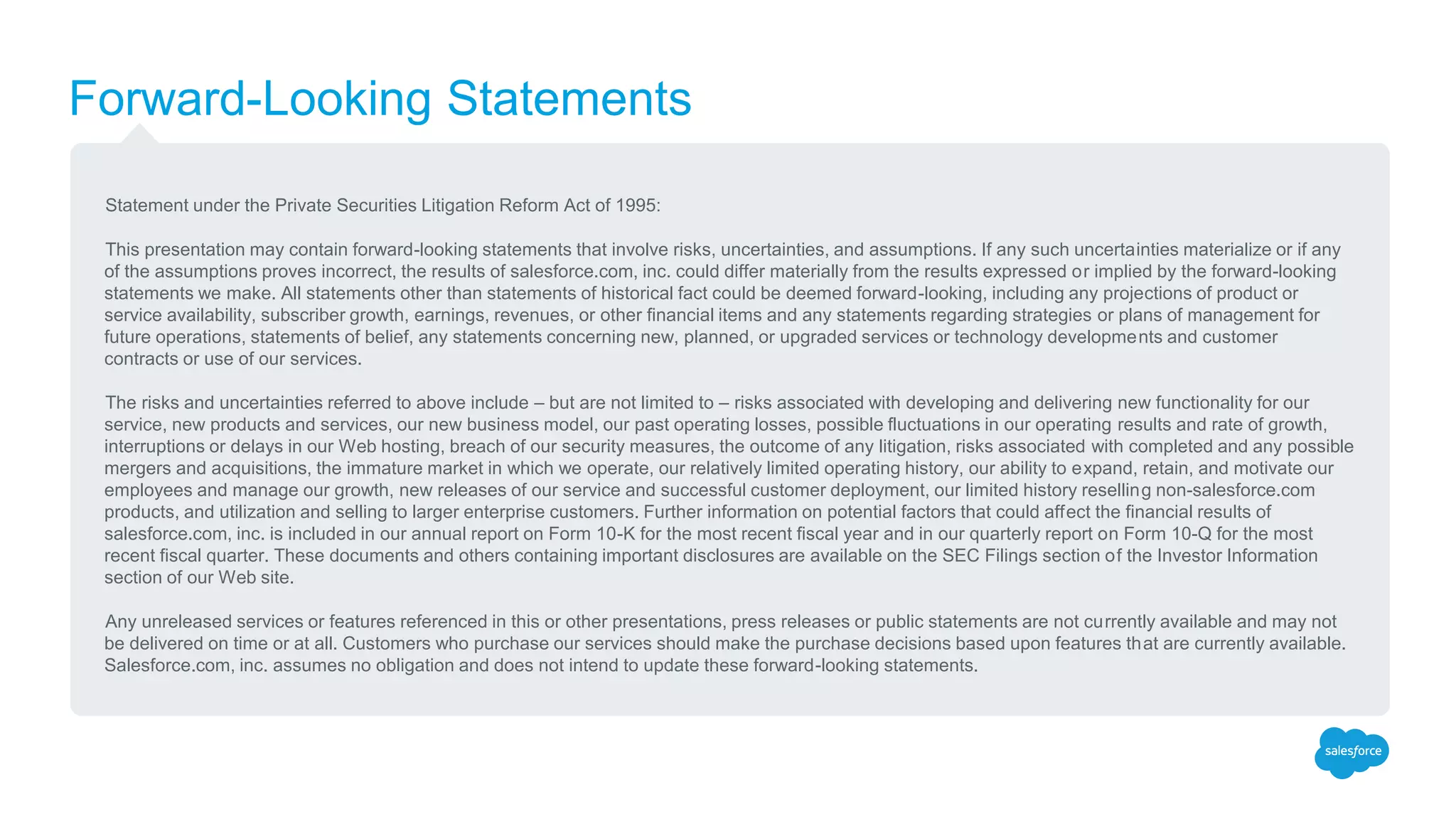 Forward-Looking Statements
Statement under the Private Securities Litigation Reform Act of 1995:
This presentation may contain forward-looking statements that involve risks, uncertainties, and assumptions. If any such uncertainties materialize or if any
of the assumptions proves incorrect, the results of salesforce.com, inc. could differ materially from the results expressed or implied by the forward-looking
statements we make. All statements other than statements of historical fact could be deemed forward-looking, including any projections of product or
service availability, subscriber growth, earnings, revenues, or other financial items and any statements regarding strategies or plans of management for
future operations, statements of belief, any statements concerning new, planned, or upgraded services or technology developments and customer
contracts or use of our services.
The risks and uncertainties referred to above include – but are not limited to – risks associated with developing and delivering new functionality for our
service, new products and services, our new business model, our past operating losses, possible fluctuations in our operating results and rate of growth,
interruptions or delays in our Web hosting, breach of our security measures, the outcome of any litigation, risks associated with completed and any possible
mergers and acquisitions, the immature market in which we operate, our relatively limited operating history, our ability to expand, retain, and motivate our
employees and manage our growth, new releases of our service and successful customer deployment, our limited history reselling non-salesforce.com
products, and utilization and selling to larger enterprise customers. Further information on potential factors that could affect the financial results of
salesforce.com, inc. is included in our annual report on Form 10-K for the most recent fiscal year and in our quarterly report on Form 10-Q for the most
recent fiscal quarter. These documents and others containing important disclosures are available on the SEC Filings section of the Investor Information
section of our Web site.
Any unreleased services or features referenced in this or other presentations, press releases or public statements are not currently available and may not
be delivered on time or at all. Customers who purchase our services should make the purchase decisions based upon features that are currently available.
Salesforce.com, inc. assumes no obligation and does not intend to update these forward-looking statements.
 