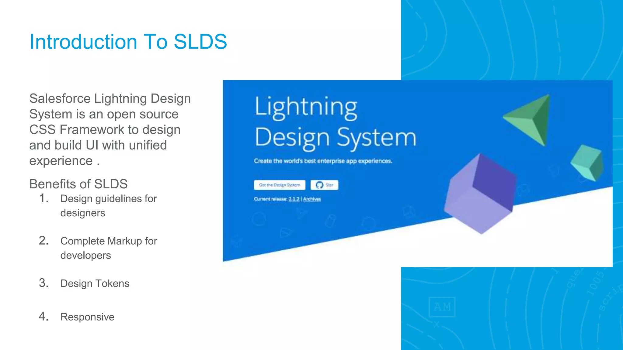 Introduction To SLDS
Salesforce Lightning Design
System is an open source
CSS Framework to design
and build UI with unified
experience .
Benefits of SLDS
1. Design guidelines for
designers
2. Complete Markup for
developers
3. Design Tokens
4. Responsive
 