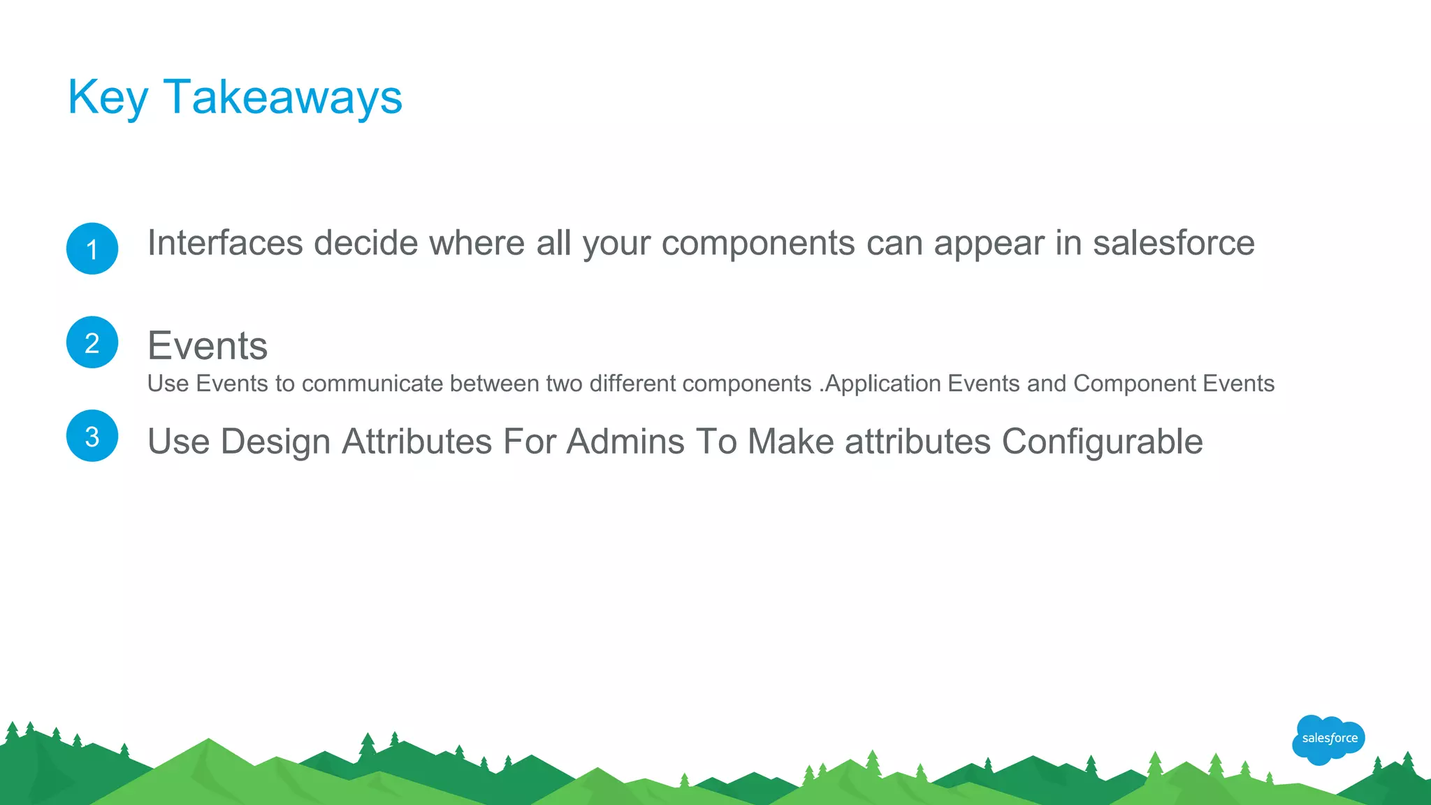 Key Takeaways
Interfaces decide where all your components can appear in salesforce
Events
Use Events to communicate between two different components .Application Events and Component Events
Use Design Attributes For Admins To Make attributes Configurable
1
2
3
 
