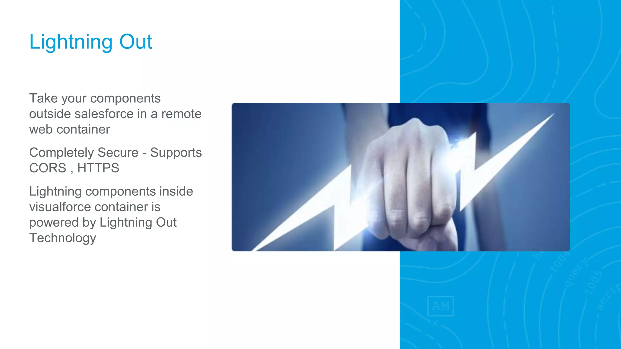 Lightning Out
Take your components
outside salesforce in a remote
web container
Completely Secure - Supports
CORS , HTTPS
Lightning components inside
visualforce container is
powered by Lightning Out
Technology
 
