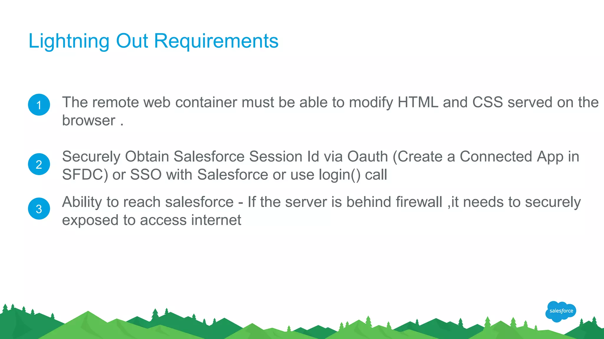 Lightning Out Requirements
The remote web container must be able to modify HTML and CSS served on the
browser .
Securely Obtain Salesforce Session Id via Oauth (Create a Connected App in
SFDC) or SSO with Salesforce or use login() call
Ability to reach salesforce - If the server is behind firewall ,it needs to securely
exposed to access internet
1
2
3
 