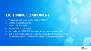 3/31/2015 Introduction to Lightning
LIGHTNING COMPONENT
1. A rebranding of "Aura on the Platform" (AOTP)
2. Client side uses JavaScript
3. Server side uses Apex
4. Reusable section of the UI
5. Can make use HTML, CSS, JavaScript and any Web-enabled code
6. Out-of-the-Box Component Set, Performance, Event-driven architecture,
Faster development, Device-aware and cross browser compatibility
 
