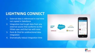 3/31/2015 Introduction to Lightning
LIGHTNING CONNECT
1. External data is referenced in real-time
not copied in Salesforce
2. Integration tool to get data from any
external source that conforms to the
OData spec and that too with ease.
3. Point & Click for unidirectional data
integration
4. Dramatically reduce integration time
 