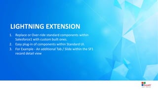 3/31/2015 Introduction to Lightning
LIGHTNING EXTENSION
1. Replace or Over-ride standard components within
Salesforce1 with custom built ones.
2. Easy plug-in of components within Standard UI.
3. For Example - An additional Tab / Slide within the SF1
record detail view
 