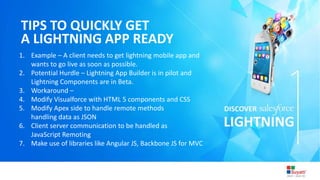 3/31/2015 Introduction to Lightning
TIPS TO QUICKLY GET
A LIGHTNING APP READY
1. Example – A client needs to get lightning mobile app and
wants to go live as soon as possible.
2. Potential Hurdle – Lightning App Builder is in pilot and
Lightning Components are in Beta.
3. Workaround –
4. Modify Visualforce with HTML 5 components and CSS
5. Modify Apex side to handle remote methods
handling data as JSON
6. Client server communication to be handled as
JavaScript Remoting
7. Make use of libraries like Angular JS, Backbone JS for MVC
 