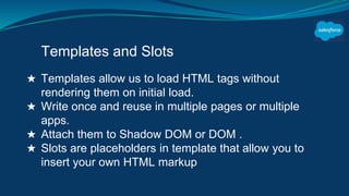Templates and Slots
★ Templates allow us to load HTML tags without
rendering them on initial load.
★ Write once and reuse in multiple pages or multiple
apps.
★ Attach them to Shadow DOM or DOM .
★ Slots are placeholders in template that allow you to
insert your own HTML markup
 