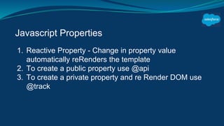 Javascript Properties
1. Reactive Property - Change in property value
automatically reRenders the template
2. To create a public property use @api
3. To create a private property and re Render DOM use
@track
 