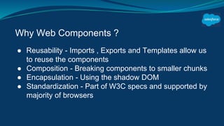 Why Web Components ?
● Reusability - Imports , Exports and Templates allow us
to reuse the components
● Composition - Breaking components to smaller chunks
● Encapsulation - Using the shadow DOM
● Standardization - Part of W3C specs and supported by
majority of browsers
 