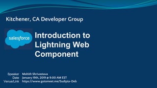 Introduction to
Lightning Web
Component
Kitchener, CA Developer Group
Speaker
Date
Venue/Link
Mohith Shrivastava
January 19th, 2019 @ 9:00 AM EST
https://www.gotomeet.me/Sudipta-Deb
 