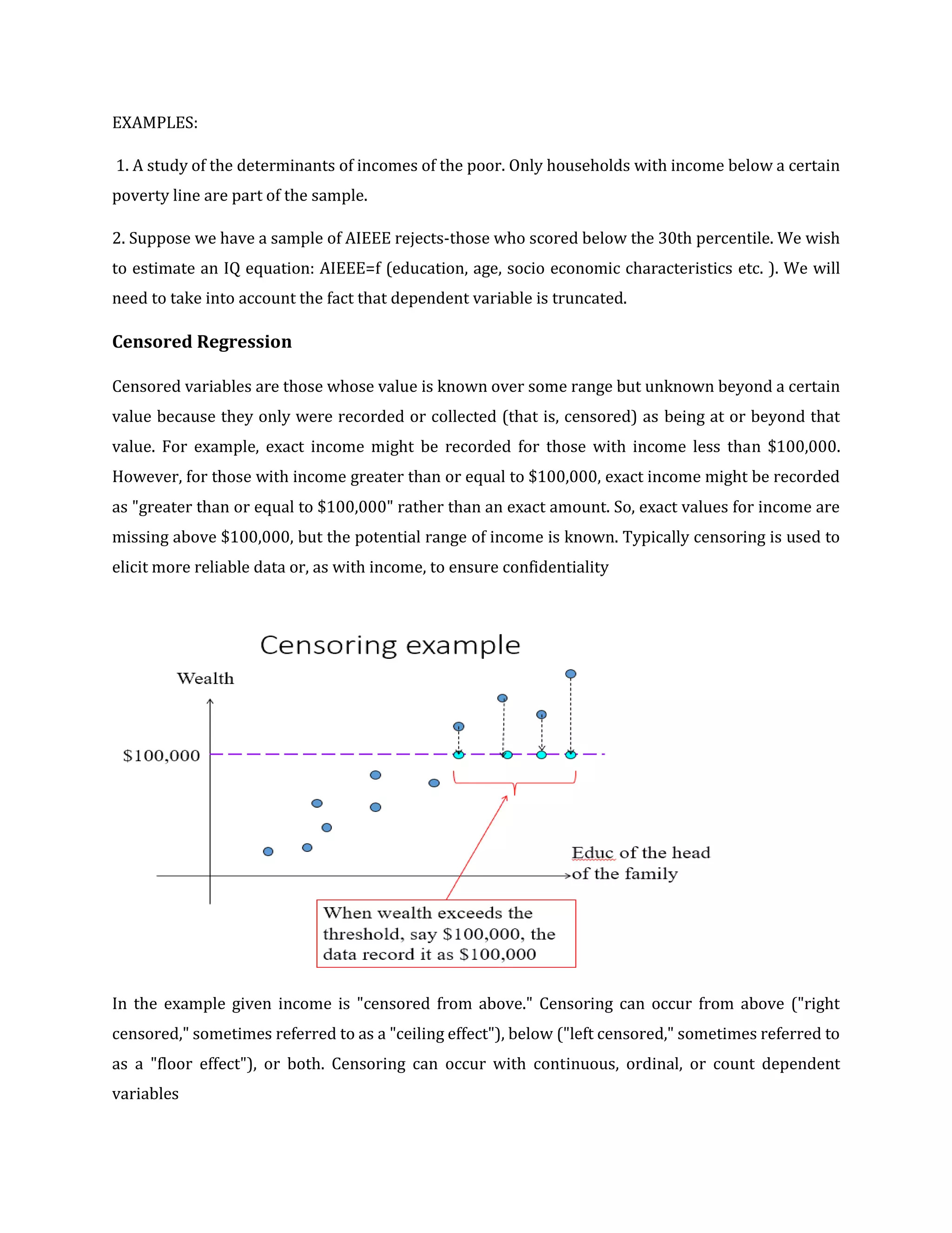 EXAMPLES:
1. A study of the determinants of incomes of the poor. Only households with income below a certain
poverty line are part of the sample.
2. Suppose we have a sample of AIEEE rejects-those who scored below the 30th percentile. We wish
to estimate an IQ equation: AIEEE=f (education, age, socio economic characteristics etc. ). We will
need to take into account the fact that dependent variable is truncated.
Censored Regression
Censored variables are those whose value is known over some range but unknown beyond a certain
value because they only were recorded or collected (that is, censored) as being at or beyond that
value. For example, exact income might be recorded for those with income less than $100,000.
However, for those with income greater than or equal to $100,000, exact income might be recorded
as "greater than or equal to $100,000" rather than an exact amount. So, exact values for income are
missing above $100,000, but the potential range of income is known. Typically censoring is used to
elicit more reliable data or, as with income, to ensure confidentiality
In the example given income is "censored from above." Censoring can occur from above ("right
censored," sometimes referred to as a "ceiling effect"), below ("left censored," sometimes referred to
as a "floor effect"), or both. Censoring can occur with continuous, ordinal, or count dependent
variables
 