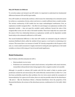 Why LDV Models Are Different
To correctly analyze and interpret any LDV model, it is important to understand two fundamental
differences between LDV and OLS type models.
First, LDV models are intrinsically nonlinear, which means the relationship to be estimated cannot
be written as a summation of terms, where each term is a model coefficient times a model variable.
The intrinsic nonlinearity of LDV models has two major methodological ramifications. First, an
explanatory variable’s marginal effect –– the effect of a unit change in an explanatory variable on the
dependent variable –– does not equal the variable’s model coefficient. Second, the value of this
marginal effect varies over the value of all model variables. These facts imply that one cannot infer
the nature of the true relationship between an explanatory variable and the dependent variable
based solely on the estimated coefficient in a LDV model.
The second fundamental difference is that most LDV models are estimated using the method of
maximum likelihood which, unlike the method of least squares, is not based on minimizing error
variance. This means there is no measure of model “fit” directly comparable to the R-square in OLS
and, as a result, model assessment is largely restricted to testing the joint significance of all model
variables as is done in OLS using an F-test of overall model significance.
Model Estimation:
Basic Problems with OLS estimation for LDV is
o Heteroscedastic in error terms
o Predictions not constrained to match actual outcomes, real problem with actual outcomes,
real problem with predicted values being negative when a negative number isn’t possible
Although it is possible to estimate LDV models with OLS the model is likely to produce point
predictions outside the unit interval [0,1]. We could arbitrarily constrain them to either 0 or 1, but
this linear probability model has other problems: the error term cannot satisfy the assumption of
homoscedasticity. For a given set of X values, there are only two possible values for the disturbance:
−Xβ and (1 − Xβ): the disturbance follows a Binomial distribution. Given the properties of the
Binomial distribution, the variance of the disturbance process, conditioned on X, is Var (u|X) = Xβ (1
− Xβ).
 