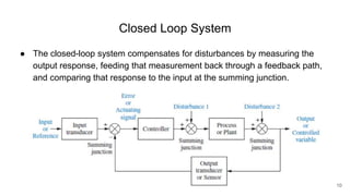 Closed Loop System
● The closed-loop system compensates for disturbances by measuring the
output response, feeding that measurement back through a feedback path,
and comparing that response to the input at the summing junction.
10
 