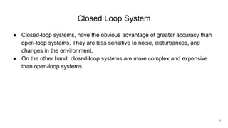 Closed Loop System
● Closed-loop systems, have the obvious advantage of greater accuracy than
open-loop systems. They are less sensitive to noise, disturbances, and
changes in the environment.
● On the other hand, closed-loop systems are more complex and expensive
than open-loop systems.
11
 