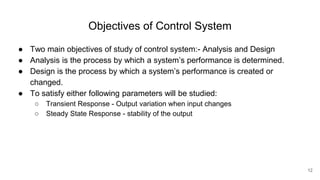 Objectives of Control System
● Two main objectives of study of control system:- Analysis and Design
● Analysis is the process by which a system’s performance is determined.
● Design is the process by which a system’s performance is created or
changed.
● To satisfy either following parameters will be studied:
○ Transient Response - Output variation when input changes
○ Steady State Response - stability of the output
12
 