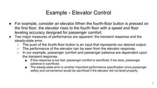 Example - Elevator Control
● For example, consider an elevator.When the fourth-floor button is pressed on
the first floor, the elevator rises to the fourth floor with a speed and floor
leveling accuracy designed for passenger comfort.
● Two major measures of performance are apparent: the transient response and the
steady-state error.
○ The push of the fourth-floor button is an input that represents our desired output.
○ The performance of the elevator can be seen from the elevator response.
○ In our example, passenger comfort and passenger patience are dependent upon
the transient response.
■ If this response is too fast, passenger comfort is sacrificed; if too slow, passenger
patience is sacrificed.
■ The steady-state error is another important performance specification since passenger
safety and convenience would be sacrificed if the elevator did not level properly.
3
 