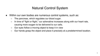 Natural Control System
● Within our own bodies are numerous control systems, such as:
○ The pancreas, which regulates our blood sugar.
○ In time of “fight or flight,” our adrenaline increases along with our heart rate,
causing more oxygen to be delivered to our cells.
○ Our eyes follow a moving object to keep it in view
○ Our hands grasp the object and place it precisely at a predetermined location.
5
 