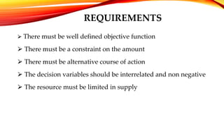 REQUIREMENTS
⮚ There must be well defined objective function
⮚ There must be a constraint on the amount
⮚ There must be alternative course of action
⮚ The decision variables should be interrelated and non negative
⮚ The resource must be limited in supply
 