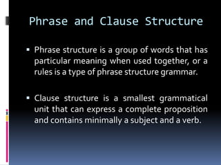 Phrase and Clause Structure

 Phrase structure is a group of words that has
  particular meaning when used together, or a
  rules is a type of phrase structure grammar.

 Clause structure is a smallest grammatical
  unit that can express a complete proposition
  and contains minimally a subject and a verb.
 