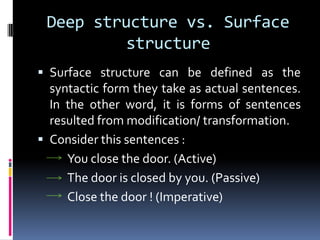 Deep structure vs. Surface
          structure
 Surface structure can be defined as the
  syntactic form they take as actual sentences.
  In the other word, it is forms of sentences
  resulted from modification/ transformation.
 Consider this sentences :
     You close the door. (Active)
     The door is closed by you. (Passive)
     Close the door ! (Imperative)
 