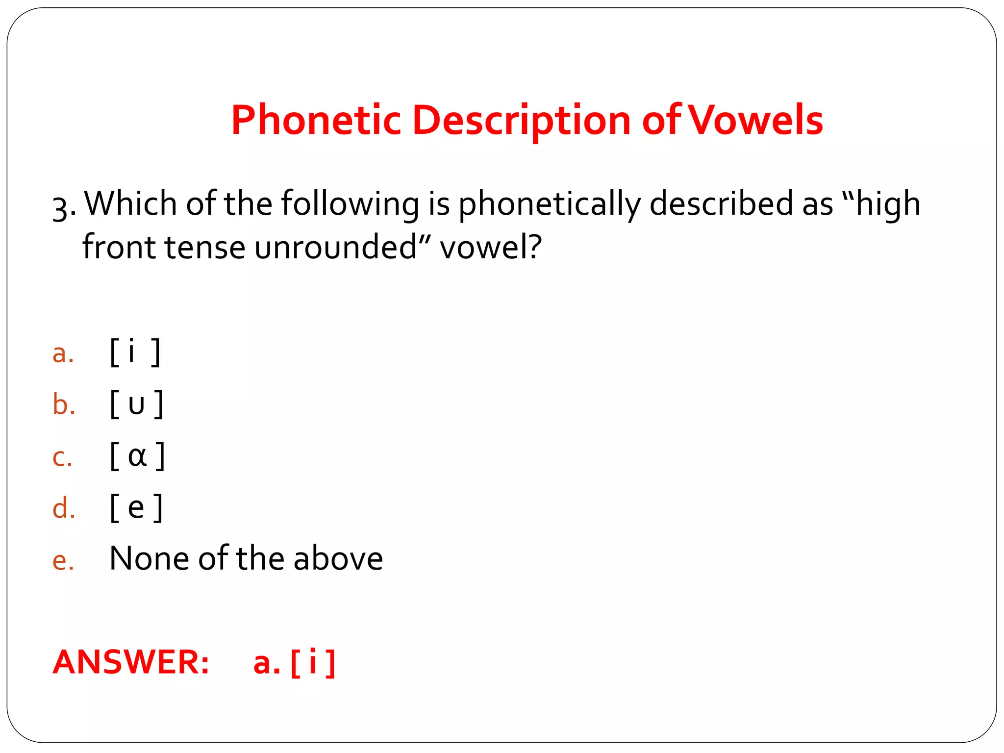 Phonetic Description ofVowels
3.Which of the following is phonetically described as “high
front tense unrounded” vowel?
a. [ i ]
b. [ u ]
c. [ α ]
d. [ e ]
e. None of the above
ANSWER: a. [ i ]
 