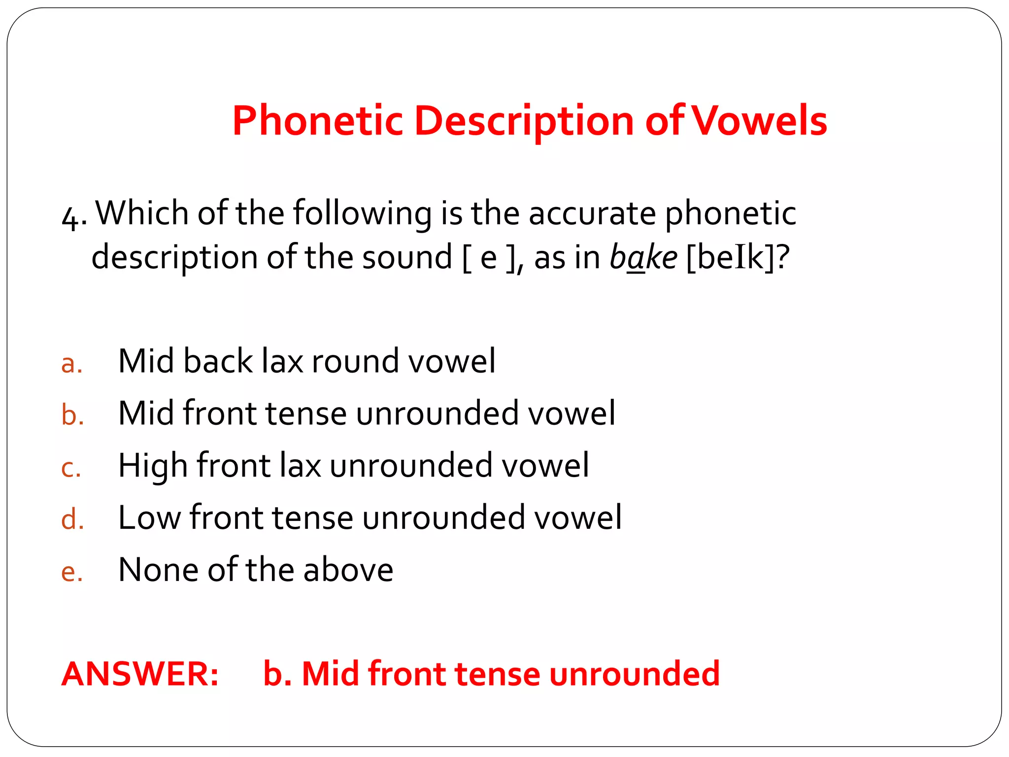 Phonetic Description ofVowels
4.Which of the following is the accurate phonetic
description of the sound [ e ], as in bake [beIk]?
a. Mid back lax round vowel
b. Mid front tense unrounded vowel
c. High front lax unrounded vowel
d. Low front tense unrounded vowel
e. None of the above
ANSWER: b. Mid front tense unrounded
 