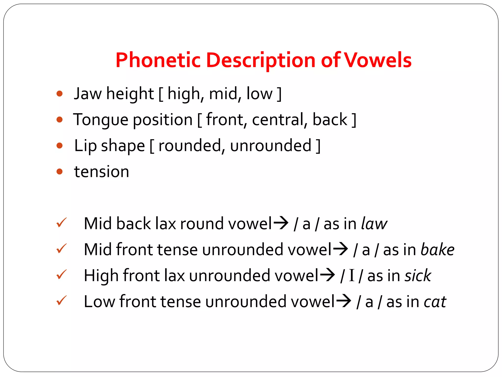 Phonetic Description ofVowels
 Jaw height [ high, mid, low ]
 Tongue position [ front, central, back ]
 Lip shape [ rounded, unrounded ]
 tension
 Mid back lax round vowel / a / as in law
 Mid front tense unrounded vowel / a / as in bake
 High front lax unrounded vowel / I / as in sick
 Low front tense unrounded vowel / a / as in cat
 