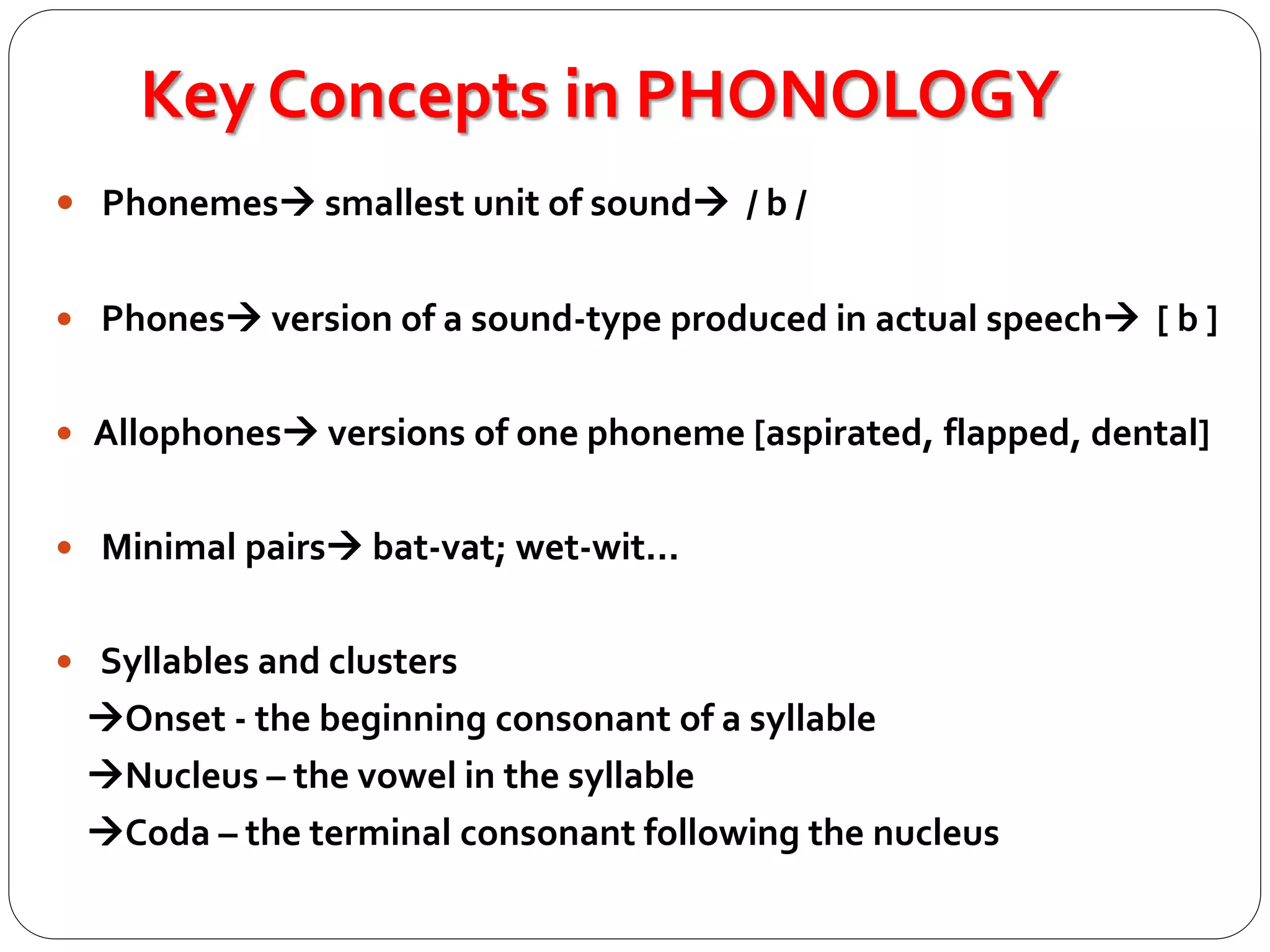 Key Concepts in PHONOLOGY
 Phonemes smallest unit of sound / b /
 Phones version of a sound-type produced in actual speech [ b ]
 Allophones versions of one phoneme [aspirated, flapped, dental]
 Minimal pairs bat-vat; wet-wit...
 Syllables and clusters
Onset - the beginning consonant of a syllable
Nucleus – the vowel in the syllable
Coda – the terminal consonant following the nucleus
 