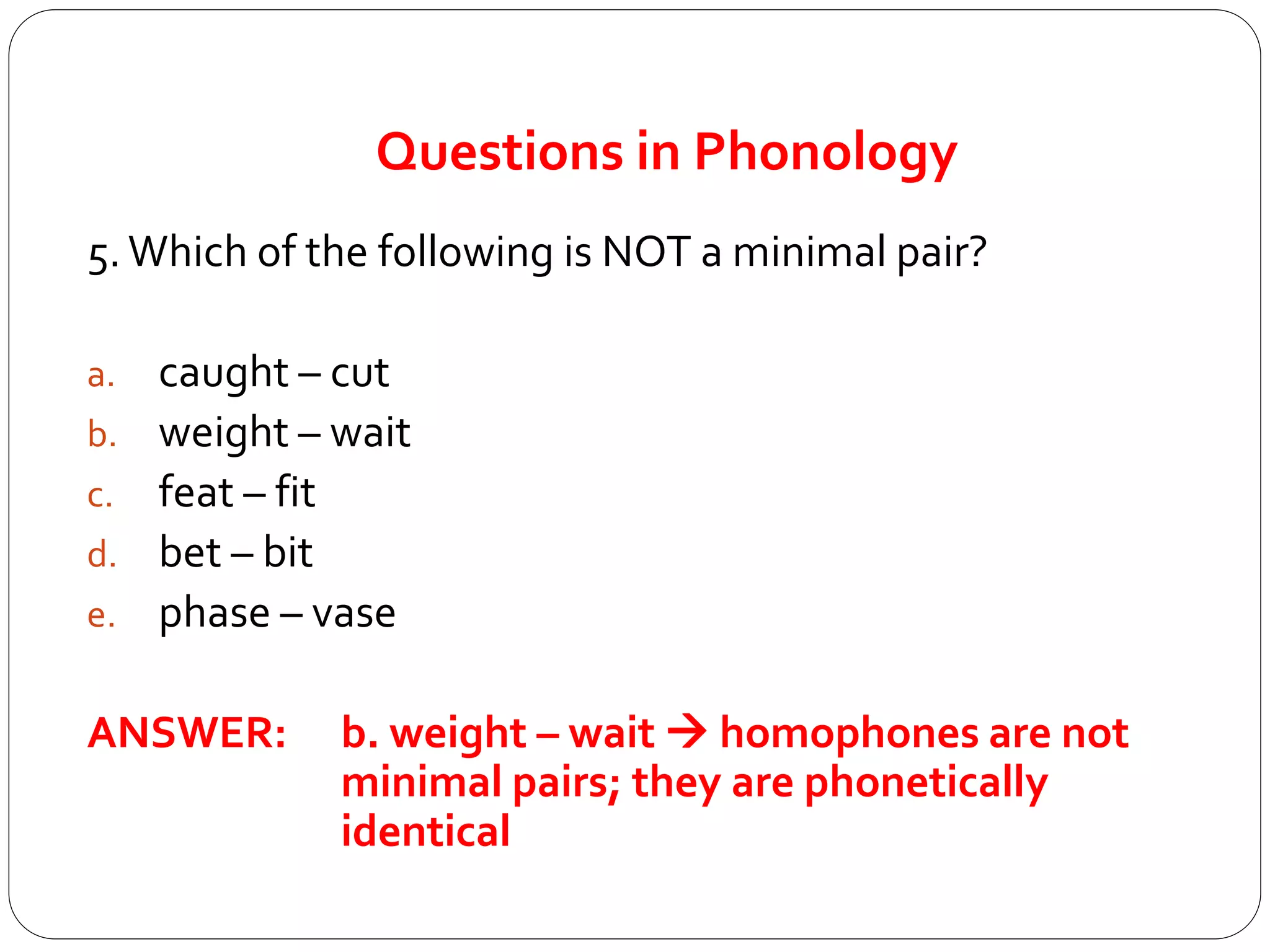Questions in Phonology
5.Which of the following is NOT a minimal pair?
a. caught – cut
b. weight – wait
c. feat – fit
d. bet – bit
e. phase – vase
ANSWER: b. weight – wait  homophones are not
minimal pairs; they are phonetically
identical
 