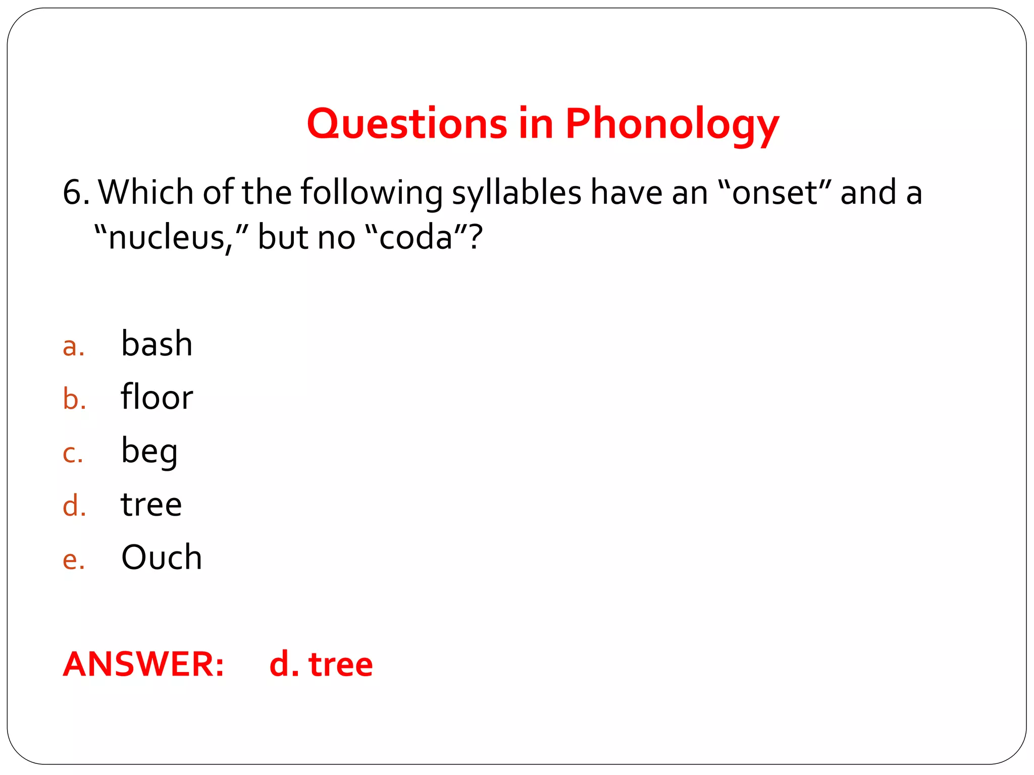 Questions in Phonology
6.Which of the following syllables have an “onset” and a
“nucleus,” but no “coda”?
a. bash
b. floor
c. beg
d. tree
e. Ouch
ANSWER: d. tree
 